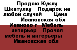 Продаю Куклу-Шкатулку!!!Подарок на любой случай!!! › Цена ­ 3 500 - Ивановская обл., Иваново г. Мебель, интерьер » Прочая мебель и интерьеры   . Ивановская обл.